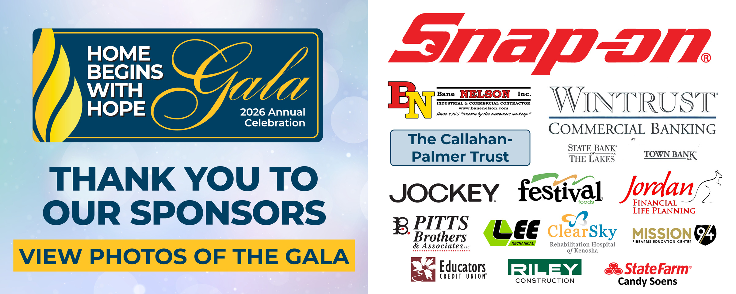 View Photos of the Gala! Thank You to Our Sponsors: Snap-on Incorporated, Bane-Nelson Industrial and Commercial Contractor, The Callahan-Palmer Trust, Wintrust Community Banking at State Bank of The Lakes and Town Bank, Jockey, Festival Foods, Jordan Financial Life Planning, Pitts Brothers & Associates, LLC, Lee Mechanical, ClearSky Rehabilitation Hospital of Kenosha, Mission94 Firearms Education Center, Educators Credit Union, Riley Construction, and State Farm Agent Candy Soens