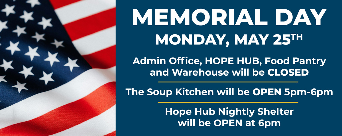 Memorial Day Monday, May 25th: Admin Office, Hope Hub, Food Pantry, and Warehouse will be CLOSED; The Soup Kitchen will be OPEN 5pm-6pm; Hope Hub Nightly Shelter will be OPEN at 6pm