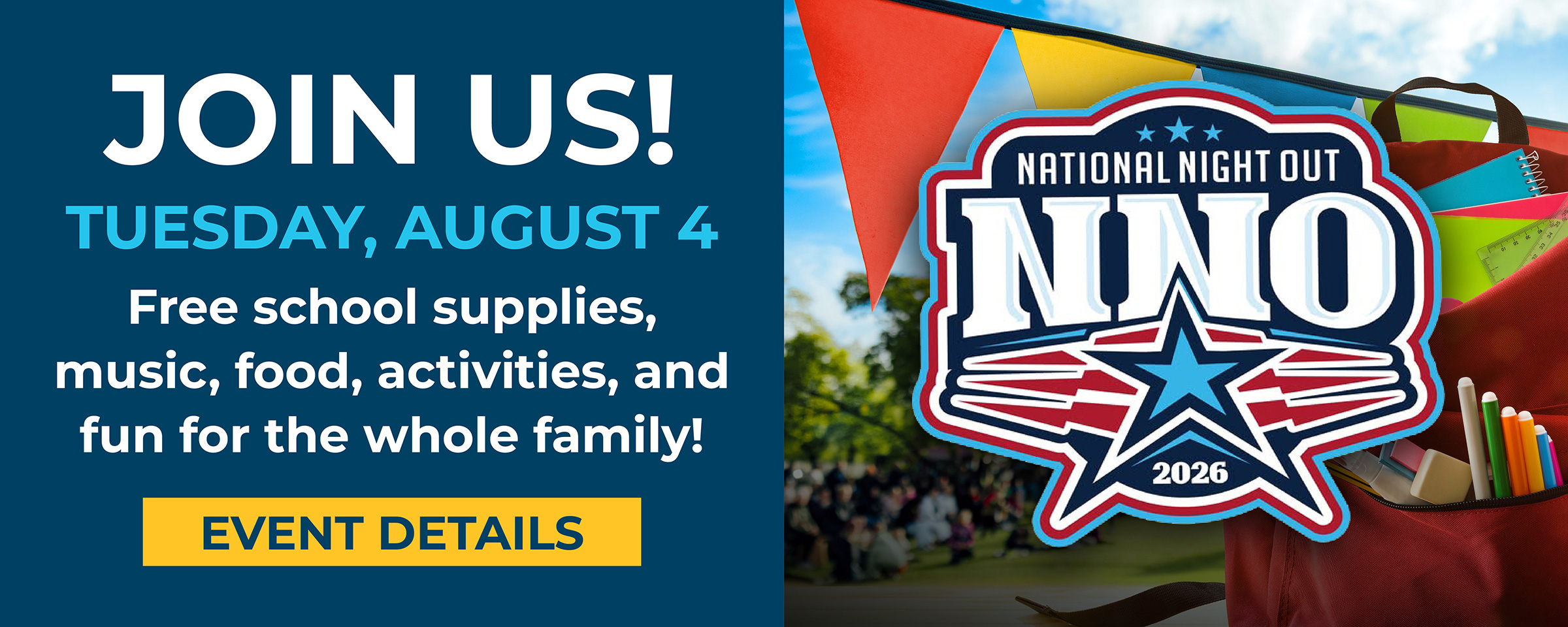 Join Us! Tuesday, August 4. Free school supplies, music, food, activities, and fun for the whole family! Event Details for National Night Out